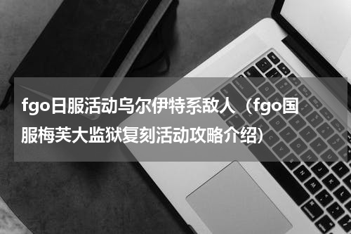 fgo日服活动乌尔伊特系敌人（fgo国服梅芙大监狱复刻活动攻略介绍）