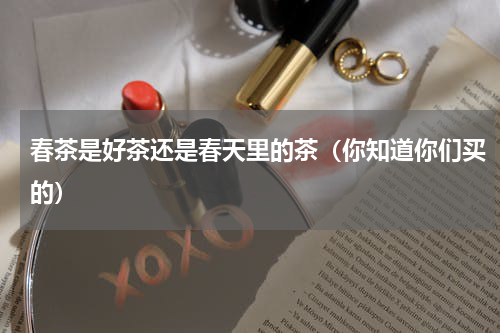 春茶是好茶还是春天里的茶（你知道你们买的）