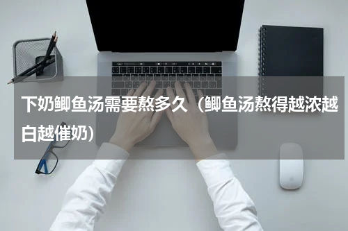 下奶鲫鱼汤需要熬多久（鲫鱼汤熬得越浓越白越催奶）