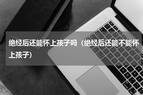 绝经后还能怀上孩子吗（绝经后还能不能怀上孩子）