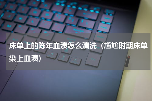 床单上的陈年血渍怎么清洗（尴尬时期床单染上血渍）