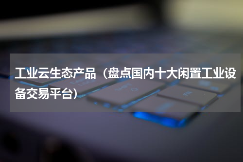 工业云生态产品（盘点国内十大闲置工业设备交易平台）