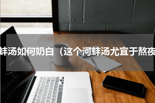 河蚌汤如何奶白（这个河蚌汤尤宜于熬夜）