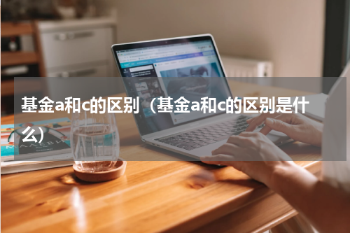 基金a和c的区别（基金a和c的区别是什么）