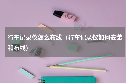 行车记录仪怎么布线（行车记录仪如何安装和布线）