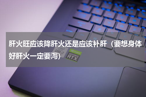 肝火旺应该降肝火还是应该补肝（要想身体好肝火一定要泻）