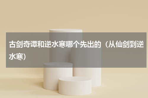 古剑奇谭和逆水寒哪个先出的（从仙剑到逆水寒）