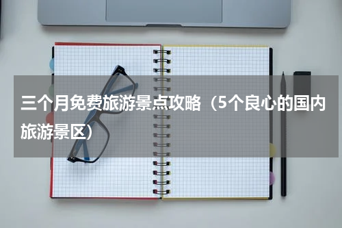 三个月免费旅游景点攻略（5个良心的国内旅游景区）