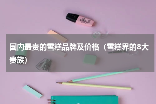 国内最贵的雪糕品牌及价格（雪糕界的8大贵族）
