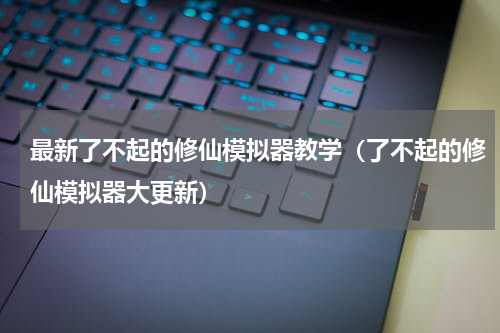 最新了不起的修仙模拟器教学（了不起的修仙模拟器大更新）