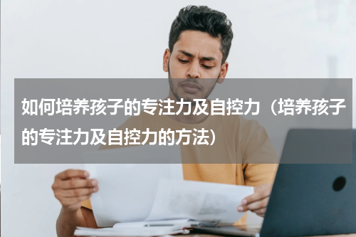 如何培养孩子的专注力及自控力（培养孩子的专注力及自控力的方法）
