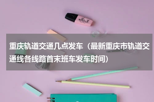 重庆轨道交通几点发车（最新重庆市轨道交通线各线路首末班车发车时间）