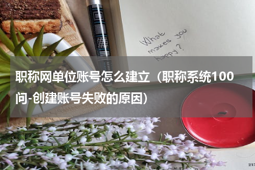 职称网单位账号怎么建立（职称系统100问-创建账号失败的原因）