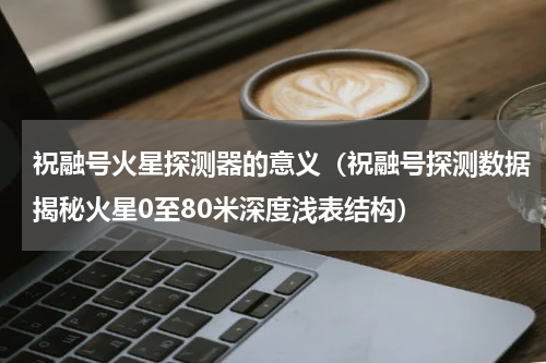 祝融号火星探测器的意义（祝融号探测数据揭秘火星0至80米深度浅表结构）