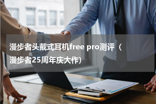 漫步者头戴式耳机free pro测评（漫步者25周年庆大作）