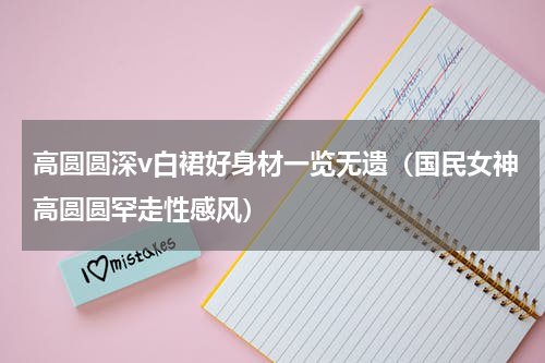 高圆圆深v白裙好身材一览无遗（国民女神高圆圆罕走性感风）