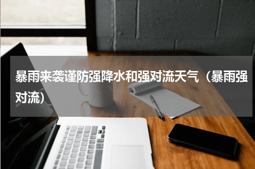 暴雨来袭谨防强降水和强对流天气（暴雨强对流）