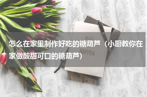 怎么在家里制作好吃的糖葫芦（小厨教你在家做酸甜可口的糖葫芦）
