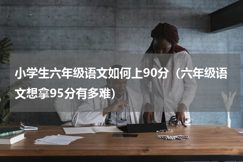 小学生六年级语文如何上90分（六年级语文想拿95分有多难）