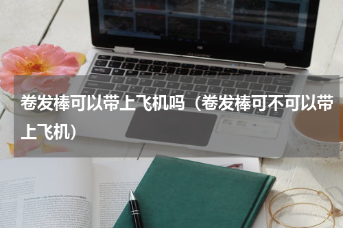 卷发棒可以带上飞机吗（卷发棒可不可以带上飞机）