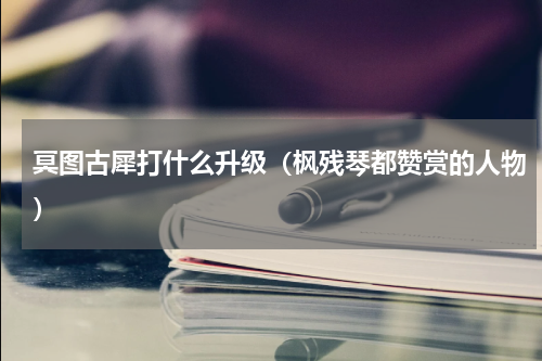 冥图古犀打什么升级（枫残琴都赞赏的人物）