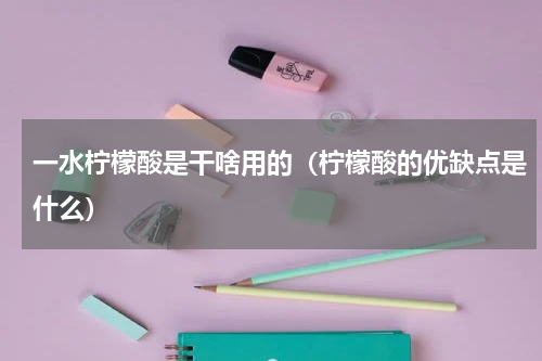 一水柠檬酸是干啥用的（柠檬酸的优缺点是什么）