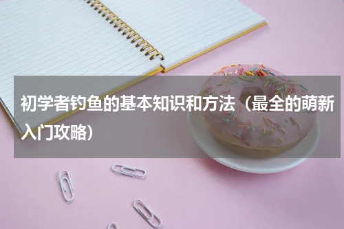 初学者钓鱼的基本知识和方法（最全的萌新入门攻略）