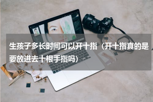 生孩子多长时间可以开十指（开十指真的是要放进去十根手指吗）
