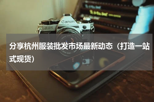 分享杭州服装批发市场最新动态（打造一站式现货）
