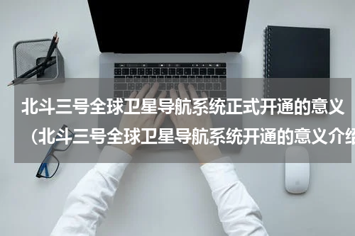 北斗三号全球卫星导航系统正式开通的意义（北斗三号全球卫星导航系统开通的意义介绍）