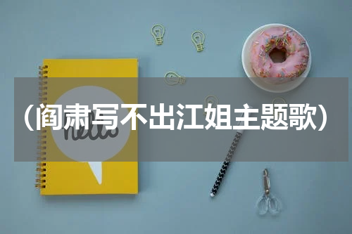 （阎肃写不出江姐主题歌）