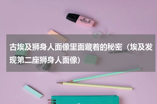古埃及狮身人面像里面藏着的秘密（埃及发现第二座狮身人面像）