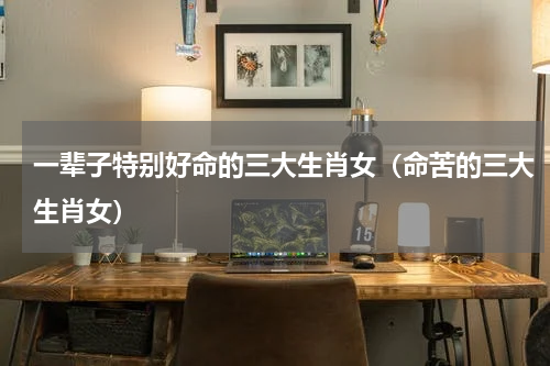 一辈子特别好命的三大生肖女（命苦的三大生肖女）