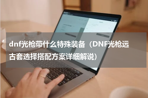 dnf光枪带什么特殊装备（DNF光枪远古套选择搭配方案详细解说）