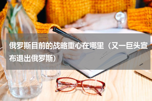 俄罗斯目前的战略重心在哪里（又一巨头宣布退出俄罗斯）