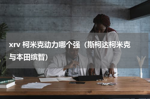 xrv 柯米克动力哪个强（斯柯达柯米克与本田缤智）