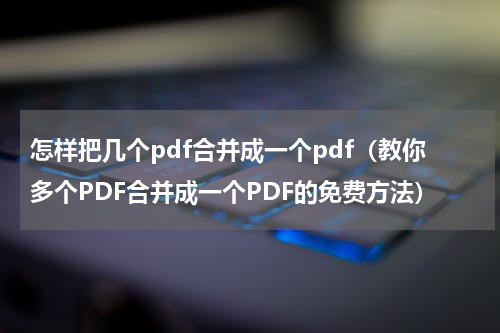 怎样把几个pdf合并成一个pdf（教你多个PDF合并成一个PDF的免费方法）
