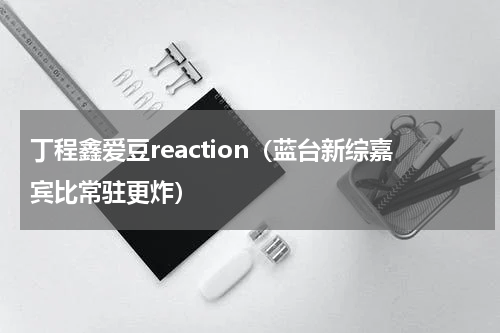 丁程鑫爱豆reaction（蓝台新综嘉宾比常驻更炸）