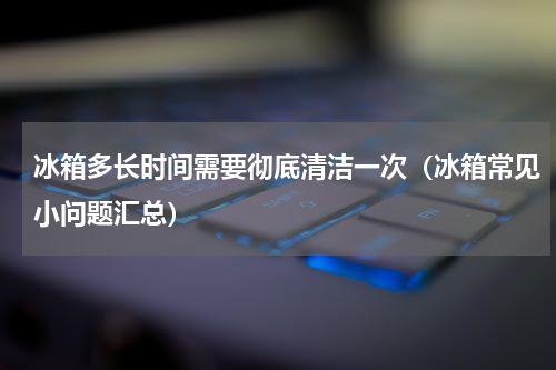冰箱多长时间需要彻底清洁一次（冰箱常见小问题汇总）