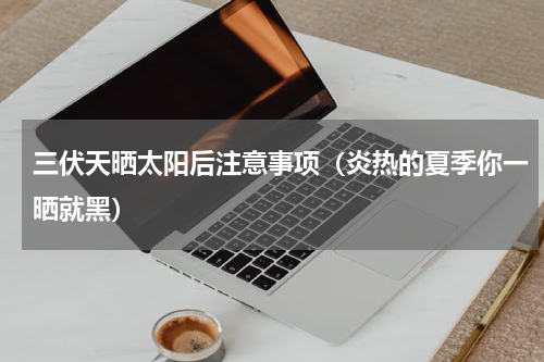 三伏天晒太阳后注意事项（炎热的夏季你一晒就黑）