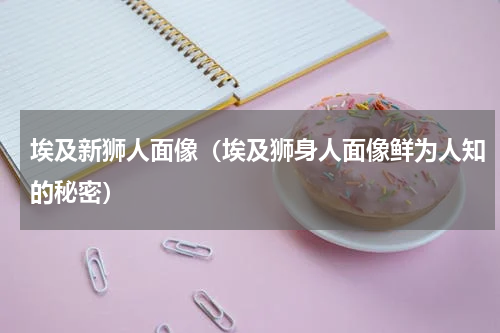 埃及新狮人面像（埃及狮身人面像鲜为人知的秘密）