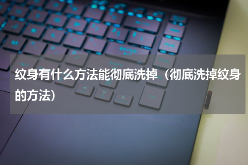 纹身有什么方法能彻底洗掉（彻底洗掉纹身的方法）