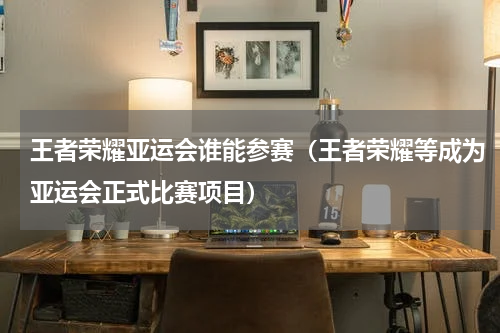 王者荣耀亚运会谁能参赛（王者荣耀等成为亚运会正式比赛项目）