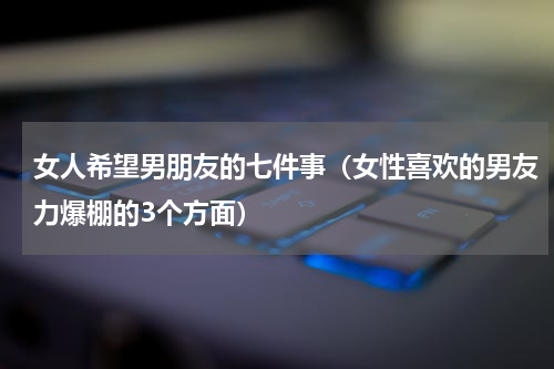 女人希望男朋友的七件事（女性喜欢的男友力爆棚的3个方面）
