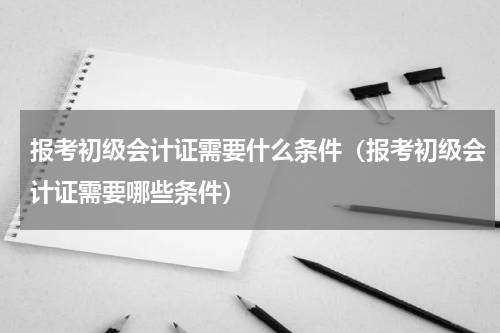 报考初级会计证需要什么条件（报考初级会计证需要哪些条件）