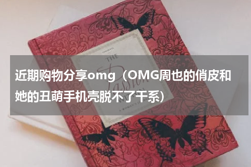 近期购物分享omg（OMG周也的俏皮和她的丑萌手机壳脱不了干系）
