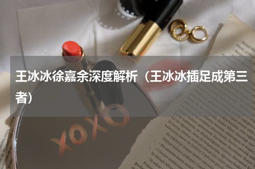 王冰冰徐嘉余深度解析（王冰冰插足成第三者）