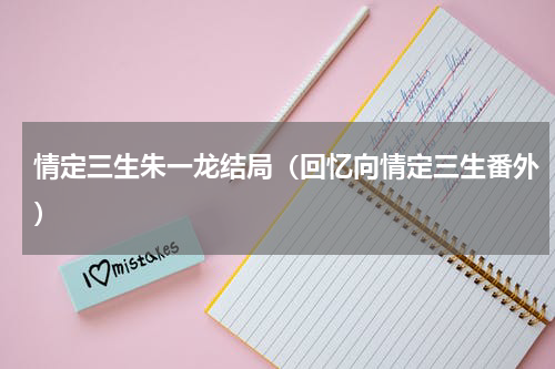 情定三生朱一龙结局（回忆向情定三生番外）