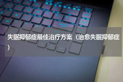 失眠抑郁症最佳治疗方案（治愈失眠抑郁症）