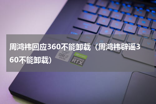 周鸿祎回应360不能卸载（周鸿祎辟谣360不能卸载）